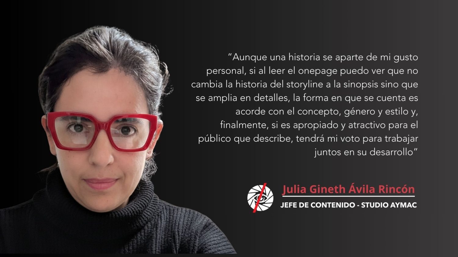 “Aunque una historia se aparte de mi gusto personal, si al leer su onepage puedo ver que no cambia la historia del storyline a la sinopsis sino que se amplia en detalles, la forma en que se cuenta es acorde con el concepto, género y estilo y, finalmente, si es apropiado y atractivo para el público que describe, tendrá mi voto para trabajar juntos en su desarrollo”<br />
